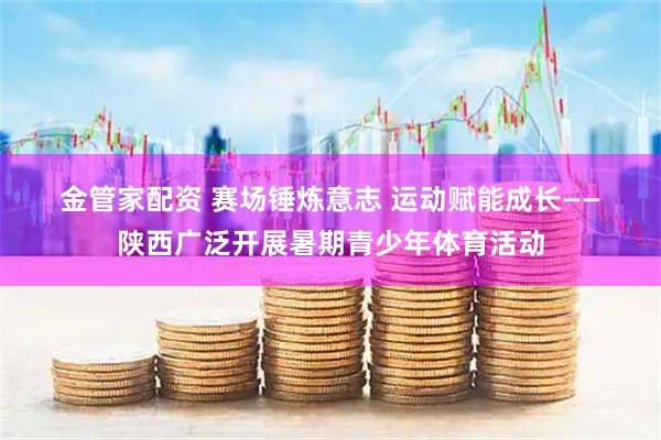 金管家配资 赛场锤炼意志&#32;运动赋能成长——陕西广泛开展暑期青少年体育活动