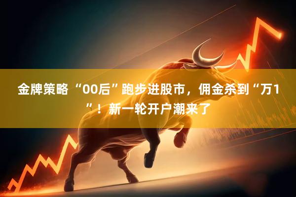金牌策略 “00后”跑步进股市，佣金杀到“万1”！新一轮开户潮来了