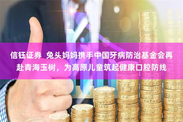 信钰证券  兔头妈妈携手中国牙病防治基金会再赴青海玉树，为高原儿童筑起健康口腔防线