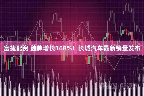 富捷配资 魏牌增长168%！长城汽车最新销量发布