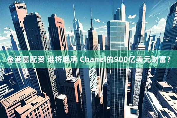 金港嘉配资 谁将继承 Chanel的900亿美元财富？