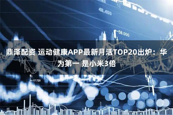 鼎泽配资 运动健康APP最新月活TOP20出炉：华为第一 是小米3倍