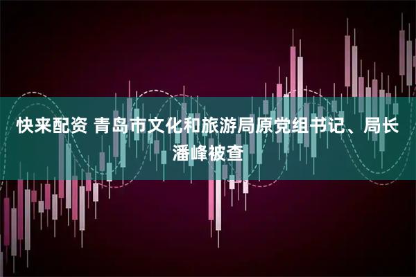 快来配资 青岛市文化和旅游局原党组书记、局长潘峰被查