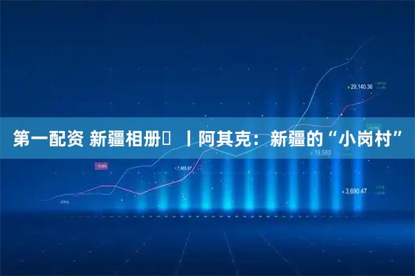 第一配资 新疆相册⑭丨阿其克：新疆的“小岗村”