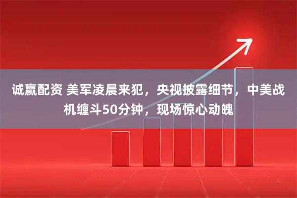 诚赢配资 美军凌晨来犯，央视披露细节，中美战机缠斗50分钟，现场惊心动魄