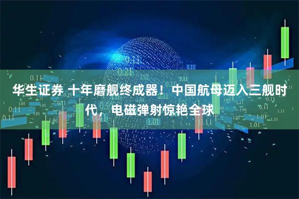 华生证券 十年磨舰终成器！中国航母迈入三舰时代，电磁弹射惊艳全球