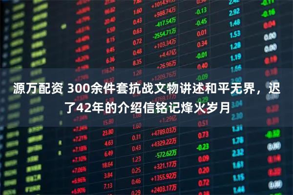 源万配资 300余件套抗战文物讲述和平无界，迟了42年的介绍信铭记烽火岁月