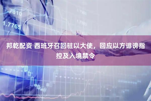 邦乾配资 西班牙召回驻以大使，回应以方诽谤指控及入境禁令