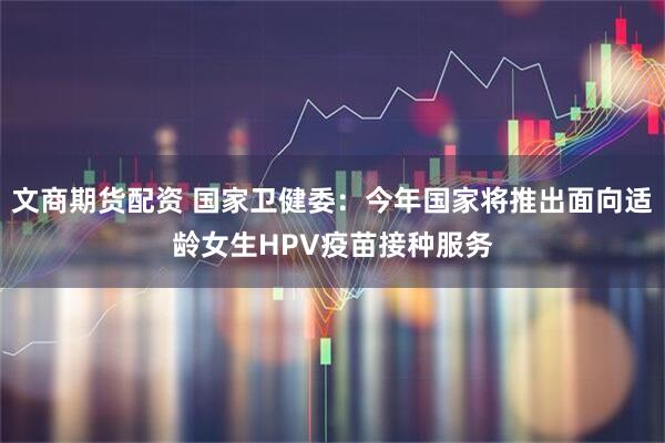 文商期货配资 国家卫健委：今年国家将推出面向适龄女生HPV疫苗接种服务