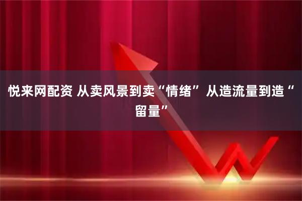 悦来网配资 从卖风景到卖“情绪” 从造流量到造“留量”