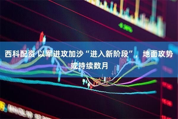 西科配资 以军进攻加沙“进入新阶段”，地面攻势或持续数月