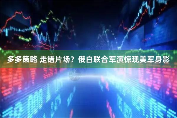 多多策略 走错片场？俄白联合军演惊现美军身影