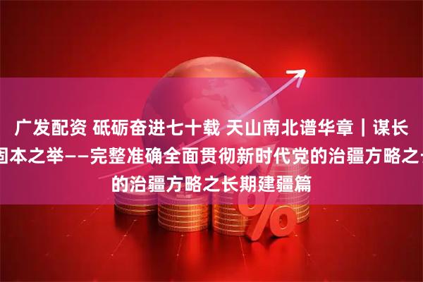 广发配资 砥砺奋进七十载 天山南北谱华章｜谋长远之策 行固本之举——完整准确全面贯彻新时代党的治疆方略之长期建疆篇
