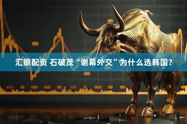 汇银配资 石破茂“谢幕外交”为什么选韩国？