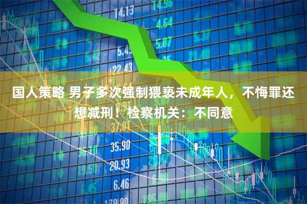 国人策略 男子多次强制猥亵未成年人，不悔罪还想减刑！检察机关：不同意