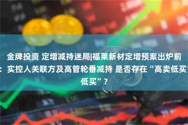 金牌投资 定增减持迷局|福莱新材定增预案出炉前后：实控人关联方及高管轮番减持 是否存在“高卖低买”？