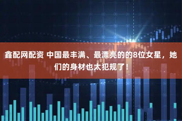 鑫配网配资 中国最丰满、最漂亮的的8位女星，她们的身材也太犯规了！