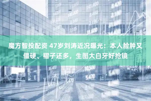魔方智投配资 47岁刘涛近况曝光：本人脸肿又僵硬、褶子还多，生图大白牙好抢镜