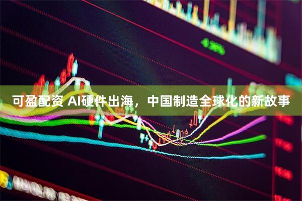 可盈配资 AI硬件出海，中国制造全球化的新故事