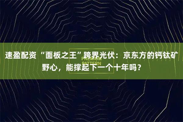速盈配资 “面板之王”跨界光伏：京东方的钙钛矿野心，能撑起下一个十年吗？