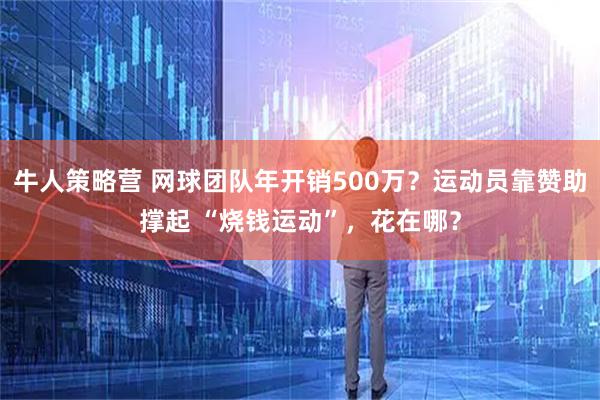 牛人策略营 网球团队年开销500万？运动员靠赞助撑起 “烧钱运动”，花在哪？
