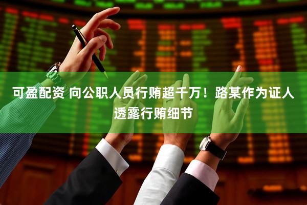 可盈配资 向公职人员行贿超千万！路某作为证人透露行贿细节