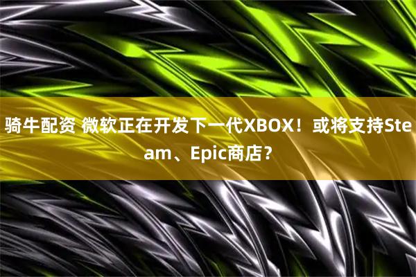 骑牛配资 微软正在开发下一代XBOX！或将支持Steam、Epic商店？