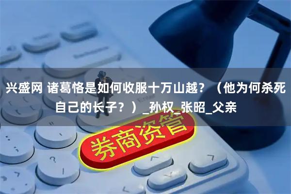 兴盛网 诸葛恪是如何收服十万山越?(他为何杀死自己的长子?)_孙权_张昭_父亲