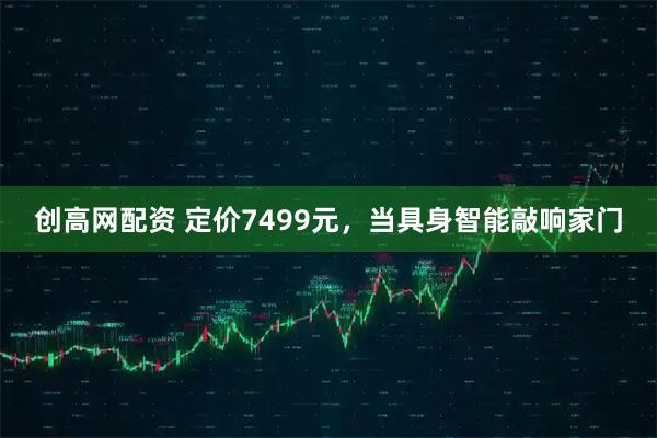 创高网配资 定价7499元，当具身智能敲响家门