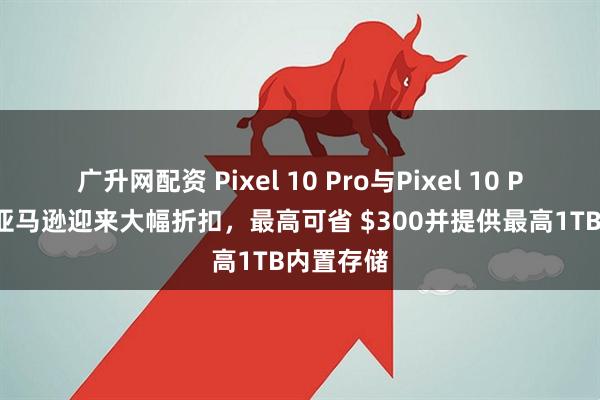 广升网配资 Pixel 10 Pro与Pixel 10 Pro XL在亚马逊迎来大幅折扣,最高可省 $300并提供最高1TB内置存储