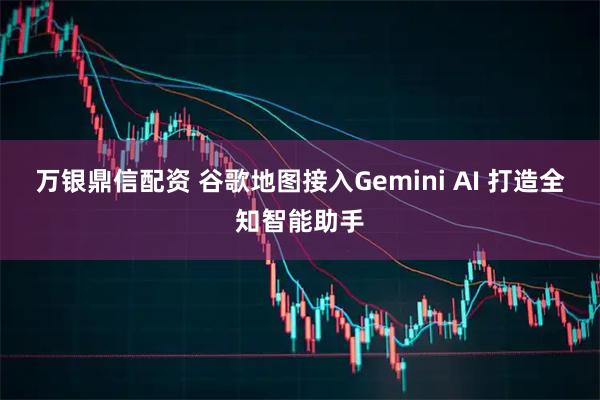 万银鼎信配资 谷歌地图接入Gemini AI 打造全知智能助手