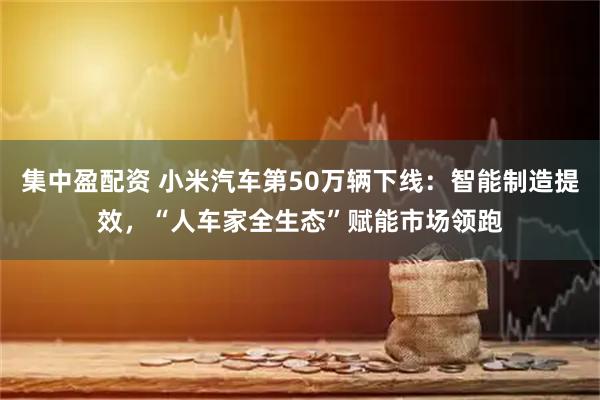 集中盈配资 小米汽车第50万辆下线:智能制造提效,“人车家全生态”赋能市场领跑