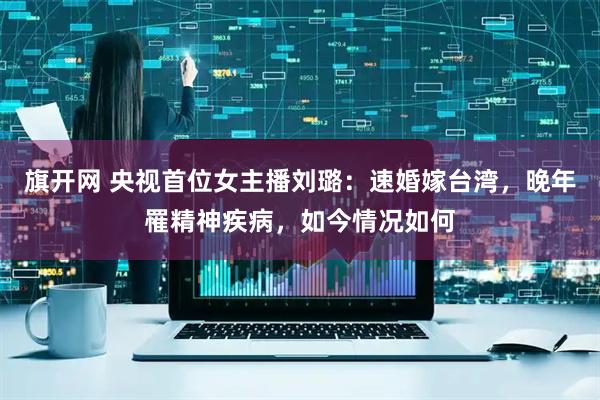 旗开网 央视首位女主播刘璐:速婚嫁台湾,晚年罹精神疾病,如今情况如何