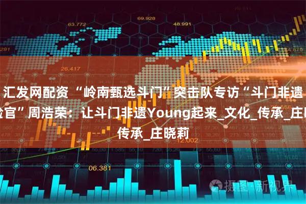 汇发网配资 “岭南甄选斗门”突击队专访“斗门非遗体验官”周浩荣:让斗门非遗Young起来_文化_传承_庄晓莉