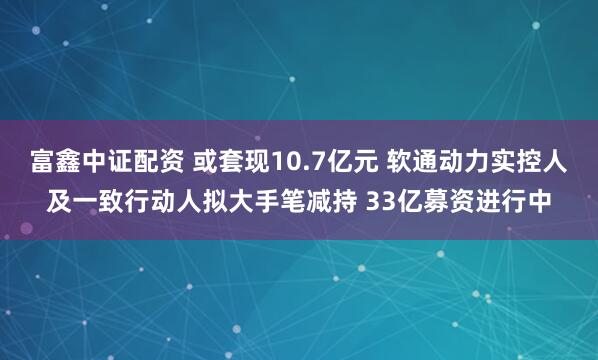 富鑫中证配资 或套现10.7亿元 软通动力实控人及一致行动人拟大手笔减持 33亿募资进行中