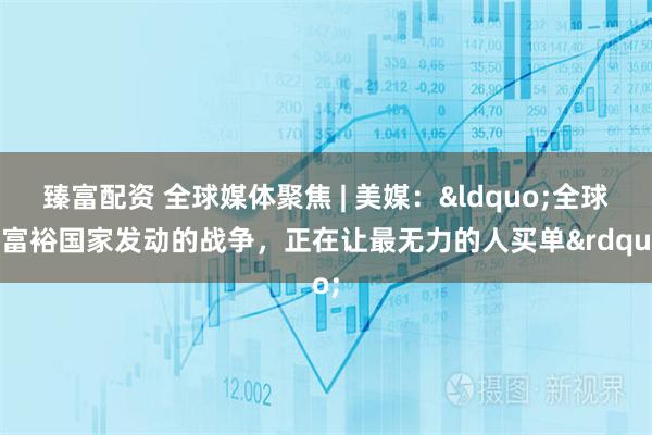 臻富配资 全球媒体聚焦 | 美媒:“全球最富裕国家发动的战争,正在让最无力的人买单”