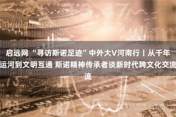 启远网 “寻访斯诺足迹”中外大V河南行丨从千年运河到文明互通 斯诺精神传承者谈新时代跨文化交流