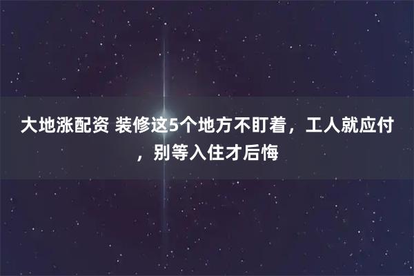 大地涨配资 装修这5个地方不盯着，工人就应付，别等入住才后悔
