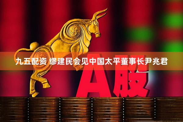 九五配资 缪建民会见中国太平董事长尹兆君