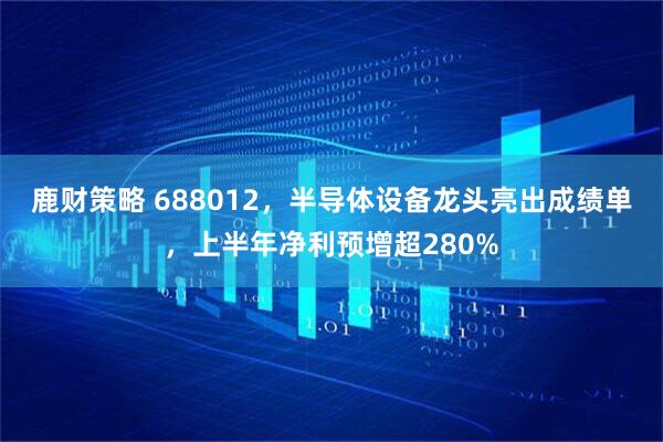 鹿财策略 688012，半导体设备龙头亮出成绩单，上半年净利预增超280%