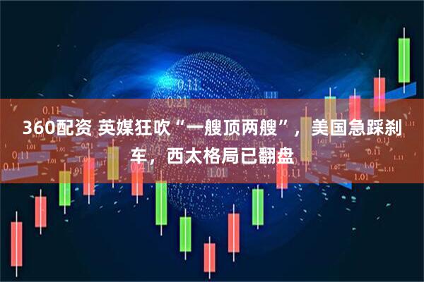 360配资 英媒狂吹“一艘顶两艘”，美国急踩刹车，西太格局已翻盘