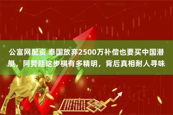 公富网配资 泰国放弃2500万补偿也要买中国潜艇,阿努廷这步棋有多精明,背后真相耐人寻味