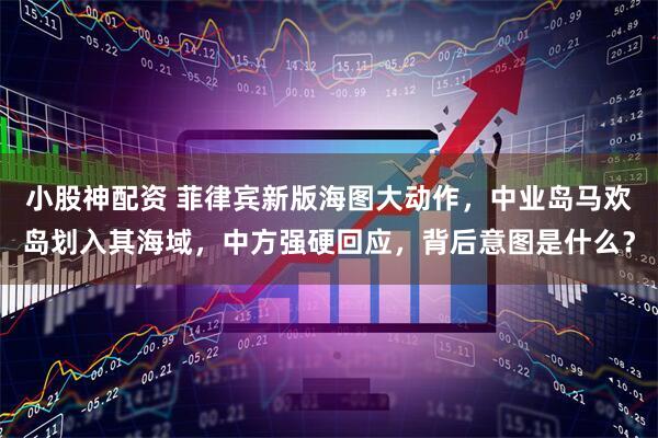 小股神配资 菲律宾新版海图大动作，中业岛马欢岛划入其海域，中方强硬回应，背后意图是什么？